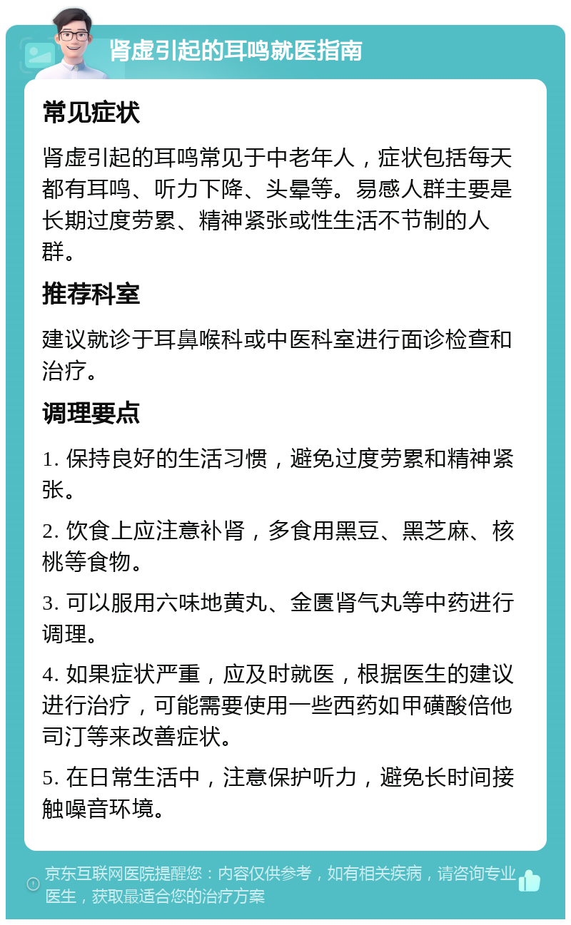 肾虚引起的耳鸣就医指南 常见症状 肾虚引起的耳鸣常见于中老年人，症状包括每天都有耳鸣、听力下降、头晕等。易感人群主要是长期过度劳累、精神紧张或性生活不节制的人群。 推荐科室 建议就诊于耳鼻喉科或中医科室进行面诊检查和治疗。 调理要点 1. 保持良好的生活习惯，避免过度劳累和精神紧张。 2. 饮食上应注意补肾，多食用黑豆、黑芝麻、核桃等食物。 3. 可以服用六味地黄丸、金匮肾气丸等中药进行调理。 4. 如果症状严重，应及时就医，根据医生的建议进行治疗，可能需要使用一些西药如甲磺酸倍他司汀等来改善症状。 5. 在日常生活中，注意保护听力，避免长时间接触噪音环境。