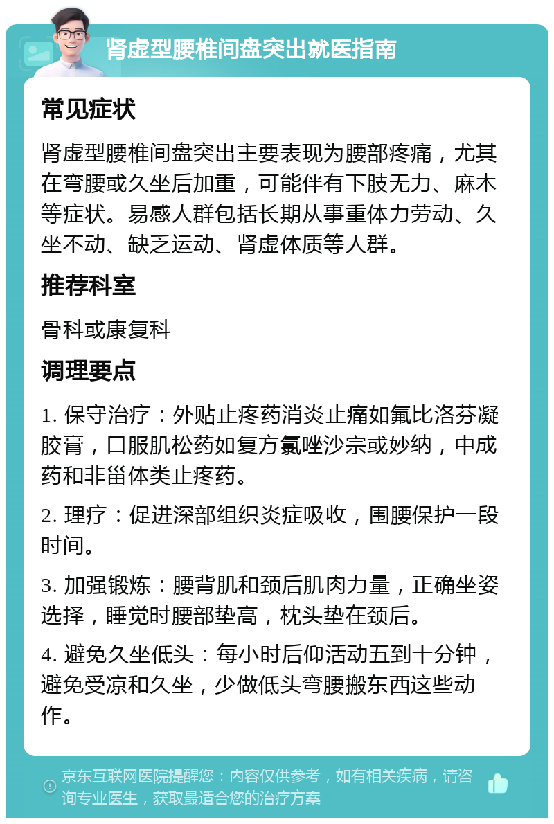 肾虚型腰椎间盘突出就医指南 常见症状 肾虚型腰椎间盘突出主要表现为腰部疼痛，尤其在弯腰或久坐后加重，可能伴有下肢无力、麻木等症状。易感人群包括长期从事重体力劳动、久坐不动、缺乏运动、肾虚体质等人群。 推荐科室 骨科或康复科 调理要点 1. 保守治疗：外贴止疼药消炎止痛如氟比洛芬凝胶膏，口服肌松药如复方氯唑沙宗或妙纳，中成药和非甾体类止疼药。 2. 理疗：促进深部组织炎症吸收，围腰保护一段时间。 3. 加强锻炼：腰背肌和颈后肌肉力量，正确坐姿选择，睡觉时腰部垫高，枕头垫在颈后。 4. 避免久坐低头：每小时后仰活动五到十分钟，避免受凉和久坐，少做低头弯腰搬东西这些动作。