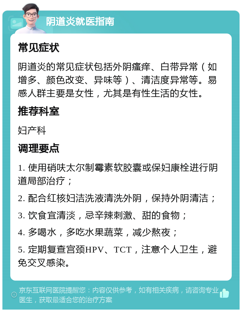 阴道炎就医指南 常见症状 阴道炎的常见症状包括外阴瘙痒、白带异常（如增多、颜色改变、异味等）、清洁度异常等。易感人群主要是女性，尤其是有性生活的女性。 推荐科室 妇产科 调理要点 1. 使用硝呋太尔制霉素软胶囊或保妇康栓进行阴道局部治疗； 2. 配合红核妇洁洗液清洗外阴，保持外阴清洁； 3. 饮食宜清淡，忌辛辣刺激、甜的食物； 4. 多喝水，多吃水果蔬菜，减少熬夜； 5. 定期复查宫颈HPV、TCT，注意个人卫生，避免交叉感染。