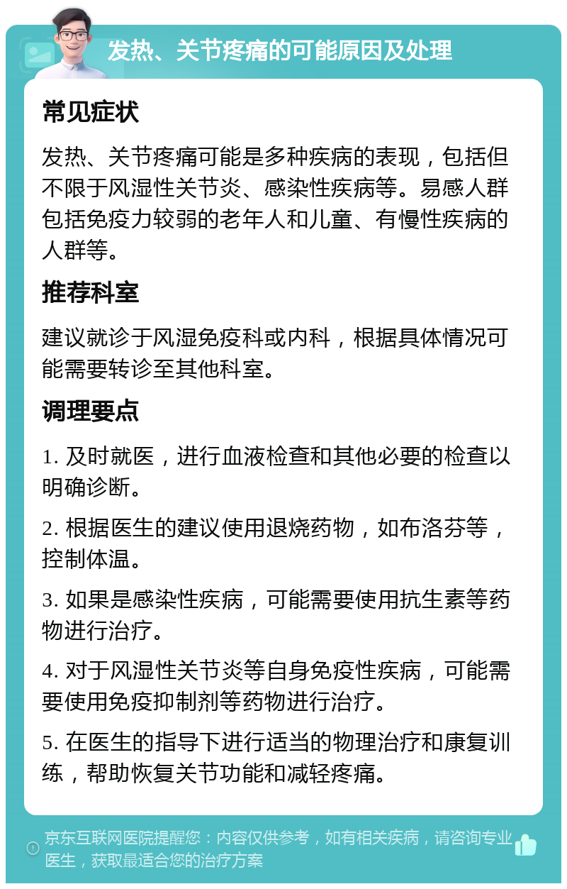 发热、关节疼痛的可能原因及处理 常见症状 发热、关节疼痛可能是多种疾病的表现，包括但不限于风湿性关节炎、感染性疾病等。易感人群包括免疫力较弱的老年人和儿童、有慢性疾病的人群等。 推荐科室 建议就诊于风湿免疫科或内科，根据具体情况可能需要转诊至其他科室。 调理要点 1. 及时就医，进行血液检查和其他必要的检查以明确诊断。 2. 根据医生的建议使用退烧药物，如布洛芬等，控制体温。 3. 如果是感染性疾病，可能需要使用抗生素等药物进行治疗。 4. 对于风湿性关节炎等自身免疫性疾病，可能需要使用免疫抑制剂等药物进行治疗。 5. 在医生的指导下进行适当的物理治疗和康复训练，帮助恢复关节功能和减轻疼痛。