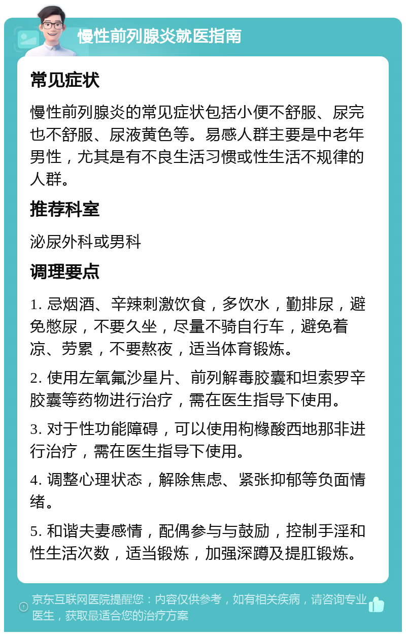 慢性前列腺炎就医指南 常见症状 慢性前列腺炎的常见症状包括小便不舒服、尿完也不舒服、尿液黄色等。易感人群主要是中老年男性，尤其是有不良生活习惯或性生活不规律的人群。 推荐科室 泌尿外科或男科 调理要点 1. 忌烟酒、辛辣刺激饮食，多饮水，勤排尿，避免憋尿，不要久坐，尽量不骑自行车，避免着凉、劳累，不要熬夜，适当体育锻炼。 2. 使用左氧氟沙星片、前列解毒胶囊和坦索罗辛胶囊等药物进行治疗，需在医生指导下使用。 3. 对于性功能障碍，可以使用枸橼酸西地那非进行治疗，需在医生指导下使用。 4. 调整心理状态，解除焦虑、紧张抑郁等负面情绪。 5. 和谐夫妻感情，配偶参与与鼓励，控制手淫和性生活次数，适当锻炼，加强深蹲及提肛锻炼。