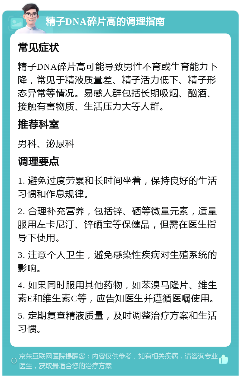 精子DNA碎片高的调理指南 常见症状 精子DNA碎片高可能导致男性不育或生育能力下降，常见于精液质量差、精子活力低下、精子形态异常等情况。易感人群包括长期吸烟、酗酒、接触有害物质、生活压力大等人群。 推荐科室 男科、泌尿科 调理要点 1. 避免过度劳累和长时间坐着，保持良好的生活习惯和作息规律。 2. 合理补充营养，包括锌、硒等微量元素，适量服用左卡尼汀、锌硒宝等保健品，但需在医生指导下使用。 3. 注意个人卫生，避免感染性疾病对生殖系统的影响。 4. 如果同时服用其他药物，如苯溴马隆片、维生素E和维生素C等，应告知医生并遵循医嘱使用。 5. 定期复查精液质量，及时调整治疗方案和生活习惯。