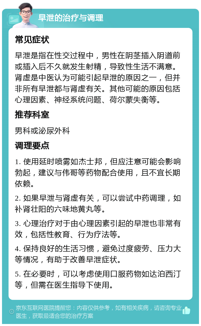 早泄的治疗与调理 常见症状 早泄是指在性交过程中，男性在阴茎插入阴道前或插入后不久就发生射精，导致性生活不满意。肾虚是中医认为可能引起早泄的原因之一，但并非所有早泄都与肾虚有关。其他可能的原因包括心理因素、神经系统问题、荷尔蒙失衡等。 推荐科室 男科或泌尿外科 调理要点 1. 使用延时喷雾如杰士邦，但应注意可能会影响勃起，建议与伟哥等药物配合使用，且不宜长期依赖。 2. 如果早泄与肾虚有关，可以尝试中药调理，如补肾壮阳的六味地黄丸等。 3. 心理治疗对于由心理因素引起的早泄也非常有效，包括性教育、行为疗法等。 4. 保持良好的生活习惯，避免过度疲劳、压力大等情况，有助于改善早泄症状。 5. 在必要时，可以考虑使用口服药物如达泊西汀等，但需在医生指导下使用。