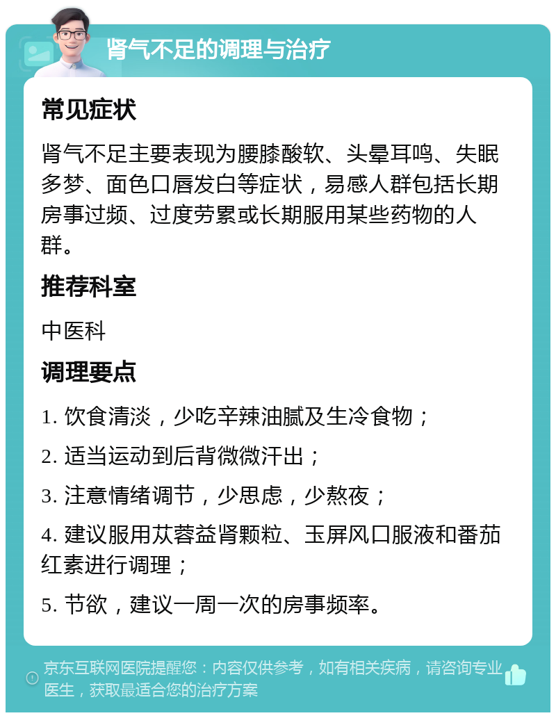 肾气不足的调理与治疗 常见症状 肾气不足主要表现为腰膝酸软、头晕耳鸣、失眠多梦、面色口唇发白等症状，易感人群包括长期房事过频、过度劳累或长期服用某些药物的人群。 推荐科室 中医科 调理要点 1. 饮食清淡，少吃辛辣油腻及生冷食物； 2. 适当运动到后背微微汗出； 3. 注意情绪调节，少思虑，少熬夜； 4. 建议服用苁蓉益肾颗粒、玉屏风口服液和番茄红素进行调理； 5. 节欲，建议一周一次的房事频率。