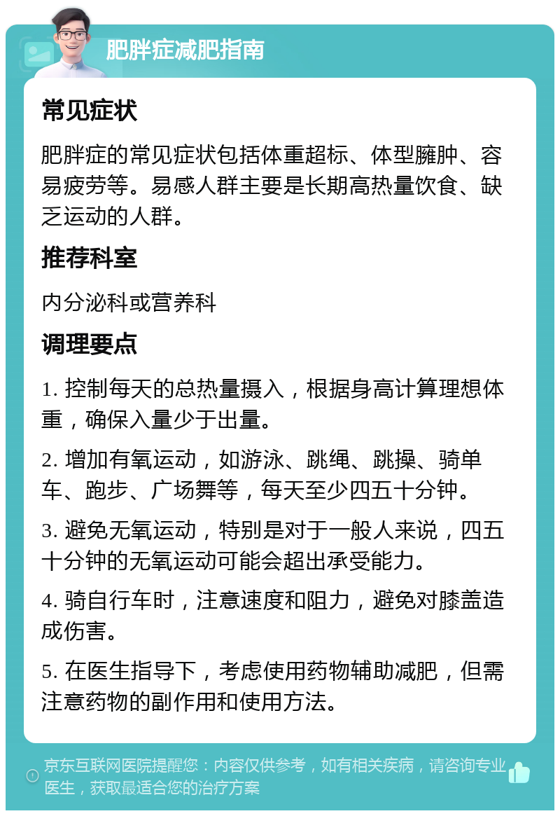 肥胖症减肥指南 常见症状 肥胖症的常见症状包括体重超标、体型臃肿、容易疲劳等。易感人群主要是长期高热量饮食、缺乏运动的人群。 推荐科室 内分泌科或营养科 调理要点 1. 控制每天的总热量摄入，根据身高计算理想体重，确保入量少于出量。 2. 增加有氧运动，如游泳、跳绳、跳操、骑单车、跑步、广场舞等，每天至少四五十分钟。 3. 避免无氧运动，特别是对于一般人来说，四五十分钟的无氧运动可能会超出承受能力。 4. 骑自行车时，注意速度和阻力，避免对膝盖造成伤害。 5. 在医生指导下，考虑使用药物辅助减肥，但需注意药物的副作用和使用方法。