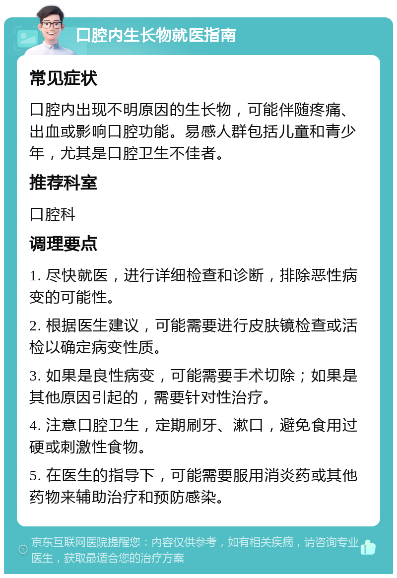 口腔内生长物就医指南 常见症状 口腔内出现不明原因的生长物，可能伴随疼痛、出血或影响口腔功能。易感人群包括儿童和青少年，尤其是口腔卫生不佳者。 推荐科室 口腔科 调理要点 1. 尽快就医，进行详细检查和诊断，排除恶性病变的可能性。 2. 根据医生建议，可能需要进行皮肤镜检查或活检以确定病变性质。 3. 如果是良性病变，可能需要手术切除；如果是其他原因引起的，需要针对性治疗。 4. 注意口腔卫生，定期刷牙、漱口，避免食用过硬或刺激性食物。 5. 在医生的指导下，可能需要服用消炎药或其他药物来辅助治疗和预防感染。