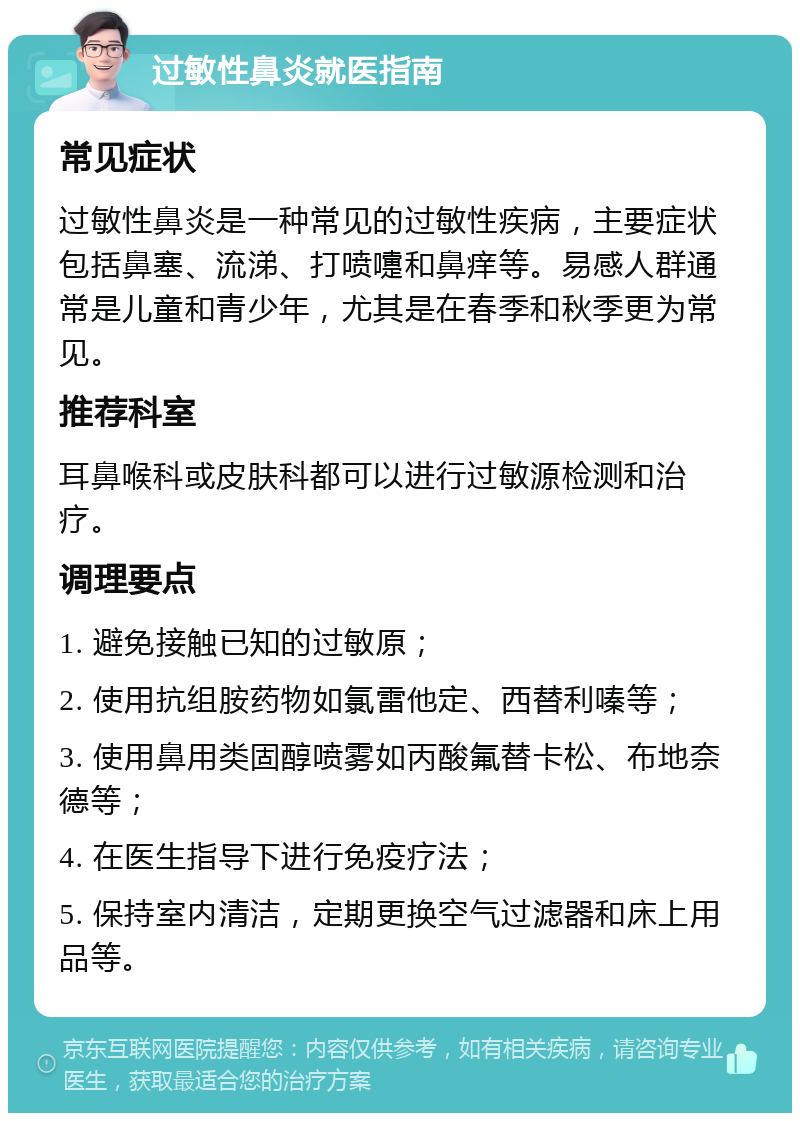 过敏性鼻炎就医指南 常见症状 过敏性鼻炎是一种常见的过敏性疾病，主要症状包括鼻塞、流涕、打喷嚏和鼻痒等。易感人群通常是儿童和青少年，尤其是在春季和秋季更为常见。 推荐科室 耳鼻喉科或皮肤科都可以进行过敏源检测和治疗。 调理要点 1. 避免接触已知的过敏原； 2. 使用抗组胺药物如氯雷他定、西替利嗪等； 3. 使用鼻用类固醇喷雾如丙酸氟替卡松、布地奈德等； 4. 在医生指导下进行免疫疗法； 5. 保持室内清洁，定期更换空气过滤器和床上用品等。