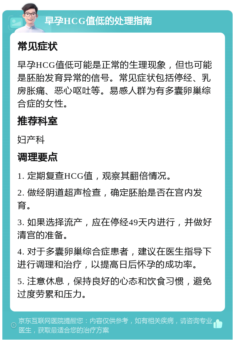 早孕HCG值低的处理指南 常见症状 早孕HCG值低可能是正常的生理现象，但也可能是胚胎发育异常的信号。常见症状包括停经、乳房胀痛、恶心呕吐等。易感人群为有多囊卵巢综合症的女性。 推荐科室 妇产科 调理要点 1. 定期复查HCG值，观察其翻倍情况。 2. 做经阴道超声检查，确定胚胎是否在宫内发育。 3. 如果选择流产，应在停经49天内进行，并做好清宫的准备。 4. 对于多囊卵巢综合症患者，建议在医生指导下进行调理和治疗，以提高日后怀孕的成功率。 5. 注意休息，保持良好的心态和饮食习惯，避免过度劳累和压力。