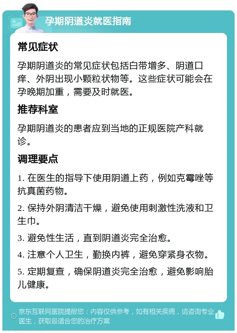 孕期阴道炎就医指南 常见症状 孕期阴道炎的常见症状包括白带增多、阴道口痒、外阴出现小颗粒状物等。这些症状可能会在孕晚期加重，需要及时就医。 推荐科室 孕期阴道炎的患者应到当地的正规医院产科就诊。 调理要点 1. 在医生的指导下使用阴道上药，例如克霉唑等抗真菌药物。 2. 保持外阴清洁干燥，避免使用刺激性洗液和卫生巾。 3. 避免性生活，直到阴道炎完全治愈。 4. 注意个人卫生，勤换内裤，避免穿紧身衣物。 5. 定期复查，确保阴道炎完全治愈，避免影响胎儿健康。