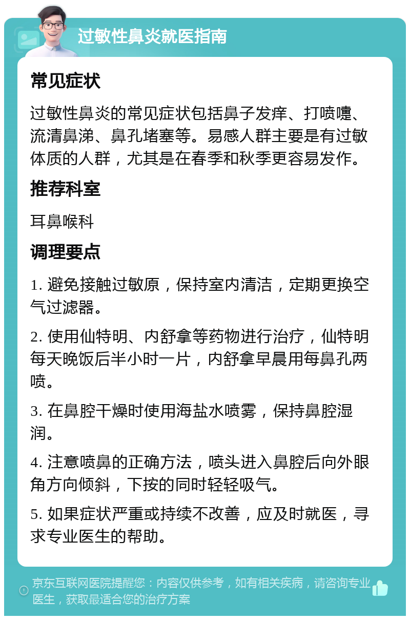 过敏性鼻炎就医指南 常见症状 过敏性鼻炎的常见症状包括鼻子发痒、打喷嚏、流清鼻涕、鼻孔堵塞等。易感人群主要是有过敏体质的人群，尤其是在春季和秋季更容易发作。 推荐科室 耳鼻喉科 调理要点 1. 避免接触过敏原，保持室内清洁，定期更换空气过滤器。 2. 使用仙特明、内舒拿等药物进行治疗，仙特明每天晚饭后半小时一片，内舒拿早晨用每鼻孔两喷。 3. 在鼻腔干燥时使用海盐水喷雾，保持鼻腔湿润。 4. 注意喷鼻的正确方法，喷头进入鼻腔后向外眼角方向倾斜，下按的同时轻轻吸气。 5. 如果症状严重或持续不改善，应及时就医，寻求专业医生的帮助。