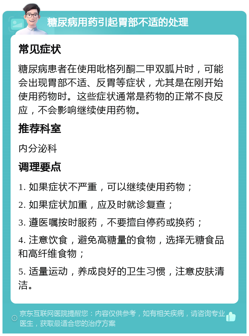 糖尿病用药引起胃部不适的处理 常见症状 糖尿病患者在使用吡格列酮二甲双胍片时，可能会出现胃部不适、反胃等症状，尤其是在刚开始使用药物时。这些症状通常是药物的正常不良反应，不会影响继续使用药物。 推荐科室 内分泌科 调理要点 1. 如果症状不严重，可以继续使用药物； 2. 如果症状加重，应及时就诊复查； 3. 遵医嘱按时服药，不要擅自停药或换药； 4. 注意饮食，避免高糖量的食物，选择无糖食品和高纤维食物； 5. 适量运动，养成良好的卫生习惯，注意皮肤清洁。