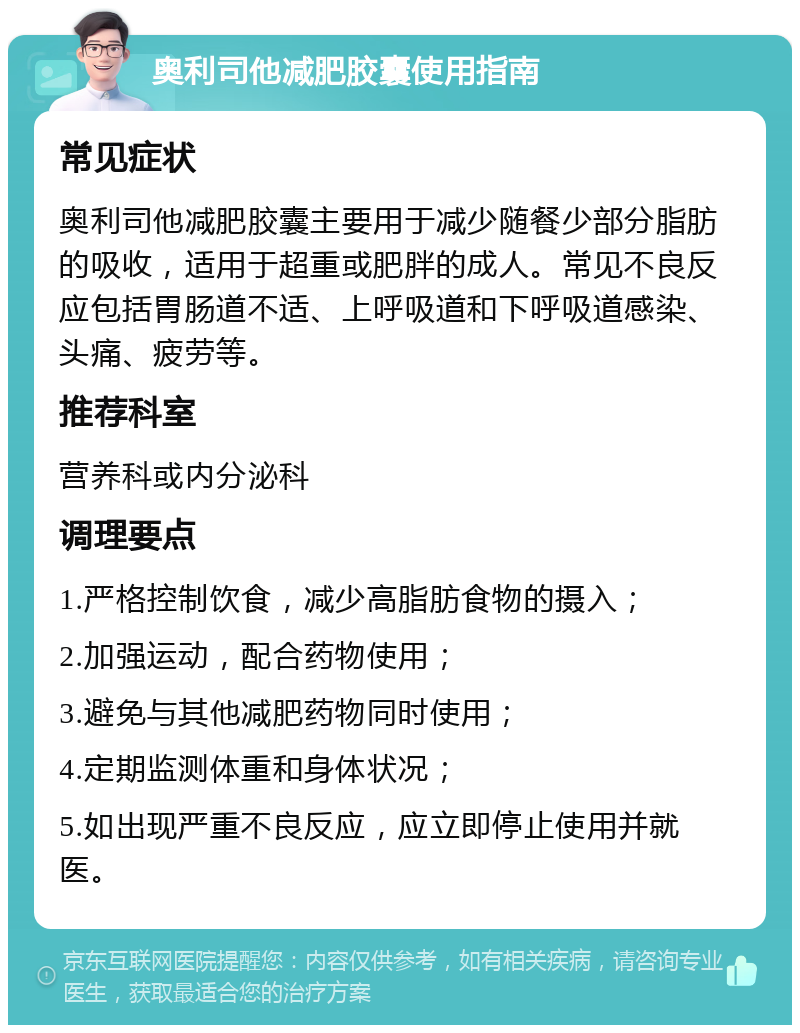 奥利司他减肥胶囊使用指南 常见症状 奥利司他减肥胶囊主要用于减少随餐少部分脂肪的吸收，适用于超重或肥胖的成人。常见不良反应包括胃肠道不适、上呼吸道和下呼吸道感染、头痛、疲劳等。 推荐科室 营养科或内分泌科 调理要点 1.严格控制饮食，减少高脂肪食物的摄入； 2.加强运动，配合药物使用； 3.避免与其他减肥药物同时使用； 4.定期监测体重和身体状况； 5.如出现严重不良反应，应立即停止使用并就医。