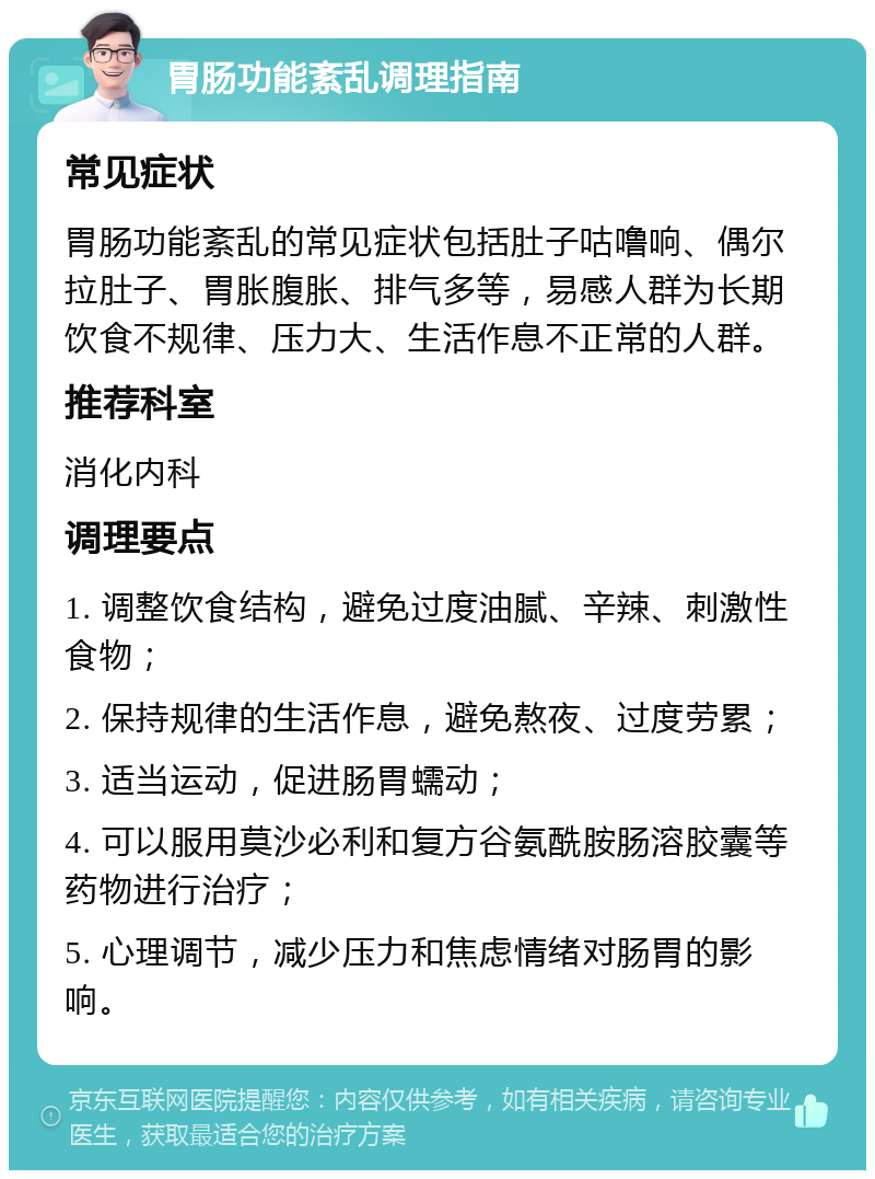 胃肠功能紊乱调理指南 常见症状 胃肠功能紊乱的常见症状包括肚子咕噜响、偶尔拉肚子、胃胀腹胀、排气多等，易感人群为长期饮食不规律、压力大、生活作息不正常的人群。 推荐科室 消化内科 调理要点 1. 调整饮食结构，避免过度油腻、辛辣、刺激性食物； 2. 保持规律的生活作息，避免熬夜、过度劳累； 3. 适当运动，促进肠胃蠕动； 4. 可以服用莫沙必利和复方谷氨酰胺肠溶胶囊等药物进行治疗； 5. 心理调节，减少压力和焦虑情绪对肠胃的影响。