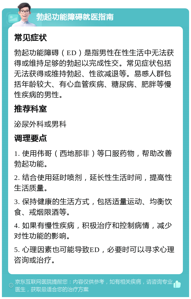 勃起功能障碍就医指南 常见症状 勃起功能障碍（ED）是指男性在性生活中无法获得或维持足够的勃起以完成性交。常见症状包括无法获得或维持勃起、性欲减退等。易感人群包括年龄较大、有心血管疾病、糖尿病、肥胖等慢性疾病的男性。 推荐科室 泌尿外科或男科 调理要点 1. 使用伟哥（西地那非）等口服药物，帮助改善勃起功能。 2. 结合使用延时喷剂，延长性生活时间，提高性生活质量。 3. 保持健康的生活方式，包括适量运动、均衡饮食、戒烟限酒等。 4. 如果有慢性疾病，积极治疗和控制病情，减少对性功能的影响。 5. 心理因素也可能导致ED，必要时可以寻求心理咨询或治疗。