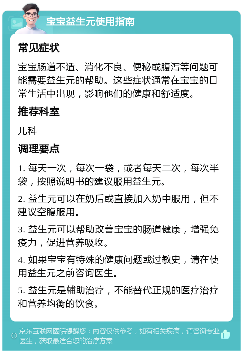 宝宝益生元使用指南 常见症状 宝宝肠道不适、消化不良、便秘或腹泻等问题可能需要益生元的帮助。这些症状通常在宝宝的日常生活中出现，影响他们的健康和舒适度。 推荐科室 儿科 调理要点 1. 每天一次，每次一袋，或者每天二次，每次半袋，按照说明书的建议服用益生元。 2. 益生元可以在奶后或直接加入奶中服用，但不建议空腹服用。 3. 益生元可以帮助改善宝宝的肠道健康，增强免疫力，促进营养吸收。 4. 如果宝宝有特殊的健康问题或过敏史，请在使用益生元之前咨询医生。 5. 益生元是辅助治疗，不能替代正规的医疗治疗和营养均衡的饮食。