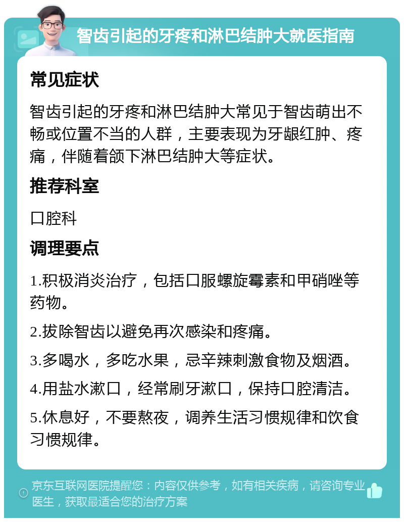 智齿引起的牙疼和淋巴结肿大就医指南 常见症状 智齿引起的牙疼和淋巴结肿大常见于智齿萌出不畅或位置不当的人群，主要表现为牙龈红肿、疼痛，伴随着颌下淋巴结肿大等症状。 推荐科室 口腔科 调理要点 1.积极消炎治疗，包括口服螺旋霉素和甲硝唑等药物。 2.拔除智齿以避免再次感染和疼痛。 3.多喝水，多吃水果，忌辛辣刺激食物及烟酒。 4.用盐水漱口，经常刷牙漱口，保持口腔清洁。 5.休息好，不要熬夜，调养生活习惯规律和饮食习惯规律。