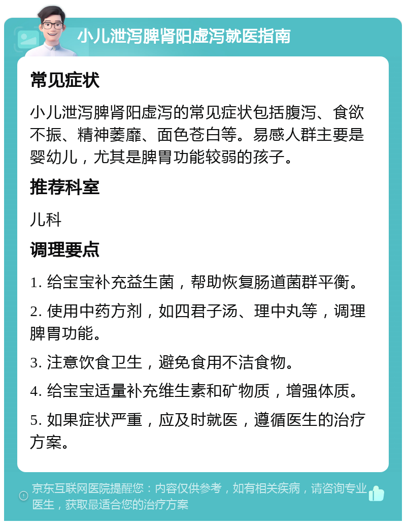 小儿泄泻脾肾阳虚泻就医指南 常见症状 小儿泄泻脾肾阳虚泻的常见症状包括腹泻、食欲不振、精神萎靡、面色苍白等。易感人群主要是婴幼儿，尤其是脾胃功能较弱的孩子。 推荐科室 儿科 调理要点 1. 给宝宝补充益生菌，帮助恢复肠道菌群平衡。 2. 使用中药方剂，如四君子汤、理中丸等，调理脾胃功能。 3. 注意饮食卫生，避免食用不洁食物。 4. 给宝宝适量补充维生素和矿物质，增强体质。 5. 如果症状严重，应及时就医，遵循医生的治疗方案。