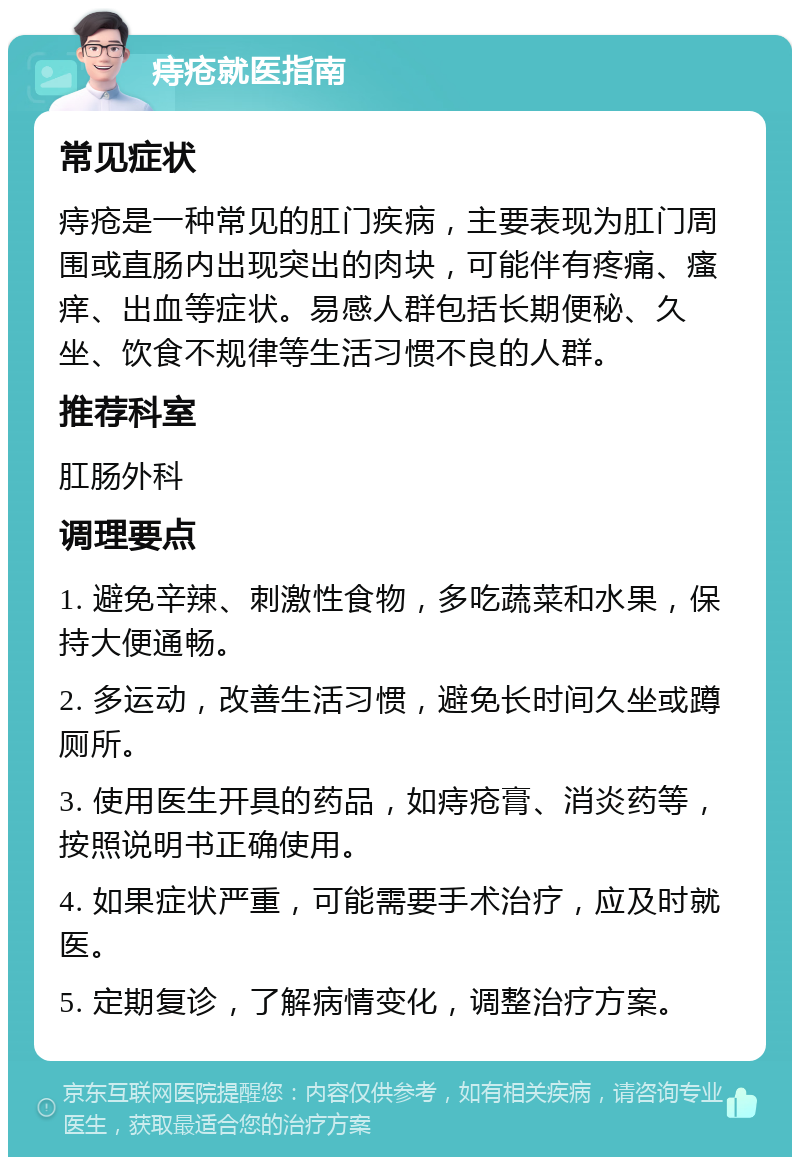 痔疮就医指南 常见症状 痔疮是一种常见的肛门疾病，主要表现为肛门周围或直肠内出现突出的肉块，可能伴有疼痛、瘙痒、出血等症状。易感人群包括长期便秘、久坐、饮食不规律等生活习惯不良的人群。 推荐科室 肛肠外科 调理要点 1. 避免辛辣、刺激性食物，多吃蔬菜和水果，保持大便通畅。 2. 多运动，改善生活习惯，避免长时间久坐或蹲厕所。 3. 使用医生开具的药品，如痔疮膏、消炎药等，按照说明书正确使用。 4. 如果症状严重，可能需要手术治疗，应及时就医。 5. 定期复诊，了解病情变化，调整治疗方案。