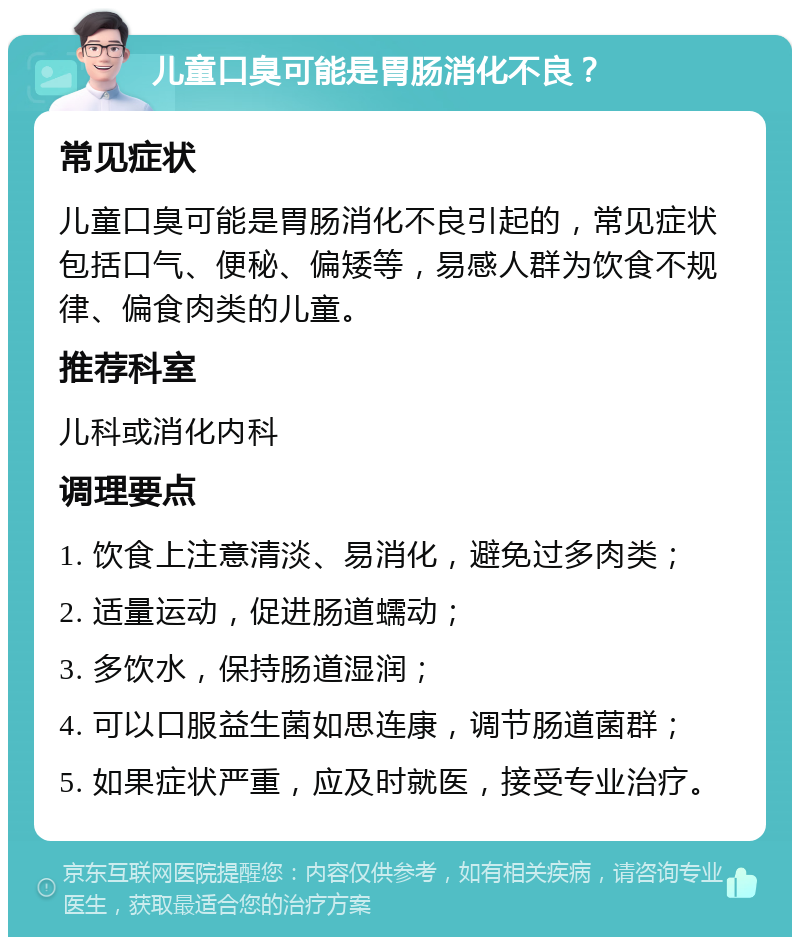 儿童口臭可能是胃肠消化不良？ 常见症状 儿童口臭可能是胃肠消化不良引起的，常见症状包括口气、便秘、偏矮等，易感人群为饮食不规律、偏食肉类的儿童。 推荐科室 儿科或消化内科 调理要点 1. 饮食上注意清淡、易消化，避免过多肉类； 2. 适量运动，促进肠道蠕动； 3. 多饮水，保持肠道湿润； 4. 可以口服益生菌如思连康，调节肠道菌群； 5. 如果症状严重，应及时就医，接受专业治疗。