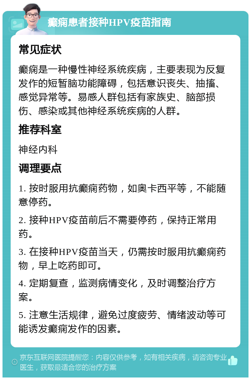 癫痫患者接种HPV疫苗指南 常见症状 癫痫是一种慢性神经系统疾病，主要表现为反复发作的短暂脑功能障碍，包括意识丧失、抽搐、感觉异常等。易感人群包括有家族史、脑部损伤、感染或其他神经系统疾病的人群。 推荐科室 神经内科 调理要点 1. 按时服用抗癫痫药物，如奥卡西平等，不能随意停药。 2. 接种HPV疫苗前后不需要停药，保持正常用药。 3. 在接种HPV疫苗当天，仍需按时服用抗癫痫药物，早上吃药即可。 4. 定期复查，监测病情变化，及时调整治疗方案。 5. 注意生活规律，避免过度疲劳、情绪波动等可能诱发癫痫发作的因素。