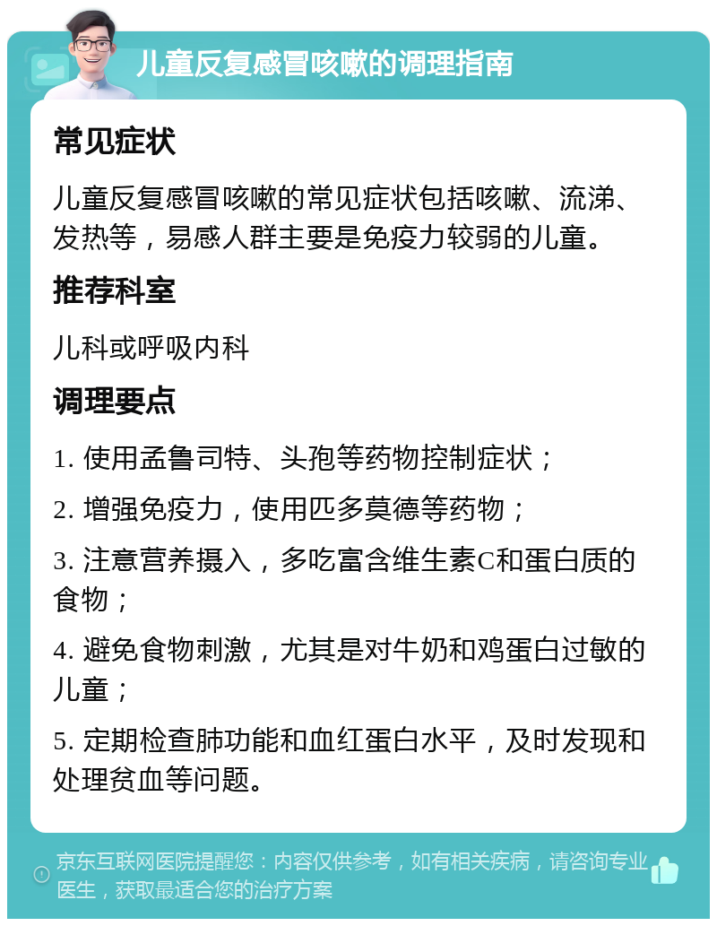 儿童反复感冒咳嗽的调理指南 常见症状 儿童反复感冒咳嗽的常见症状包括咳嗽、流涕、发热等，易感人群主要是免疫力较弱的儿童。 推荐科室 儿科或呼吸内科 调理要点 1. 使用孟鲁司特、头孢等药物控制症状； 2. 增强免疫力，使用匹多莫德等药物； 3. 注意营养摄入，多吃富含维生素C和蛋白质的食物； 4. 避免食物刺激，尤其是对牛奶和鸡蛋白过敏的儿童； 5. 定期检查肺功能和血红蛋白水平，及时发现和处理贫血等问题。