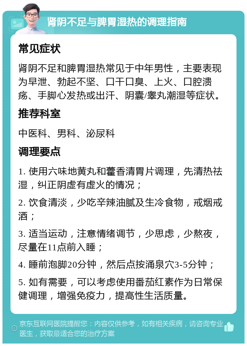 肾阴不足与脾胃湿热的调理指南 常见症状 肾阴不足和脾胃湿热常见于中年男性，主要表现为早泄、勃起不坚、口干口臭、上火、口腔溃疡、手脚心发热或出汗、阴囊/睾丸潮湿等症状。 推荐科室 中医科、男科、泌尿科 调理要点 1. 使用六味地黄丸和藿香清胃片调理，先清热祛湿，纠正阴虚有虚火的情况； 2. 饮食清淡，少吃辛辣油腻及生冷食物，戒烟戒酒； 3. 适当运动，注意情绪调节，少思虑，少熬夜，尽量在11点前入睡； 4. 睡前泡脚20分钟，然后点按涌泉穴3-5分钟； 5. 如有需要，可以考虑使用番茄红素作为日常保健调理，增强免疫力，提高性生活质量。