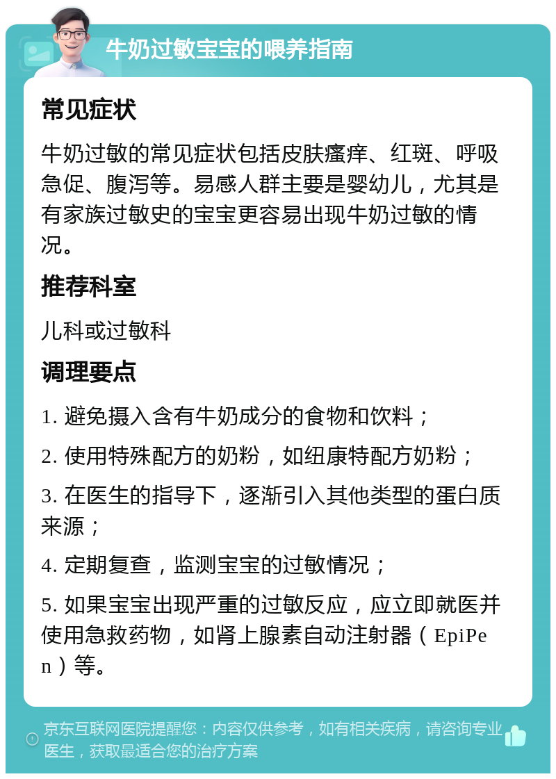 牛奶过敏宝宝的喂养指南 常见症状 牛奶过敏的常见症状包括皮肤瘙痒、红斑、呼吸急促、腹泻等。易感人群主要是婴幼儿，尤其是有家族过敏史的宝宝更容易出现牛奶过敏的情况。 推荐科室 儿科或过敏科 调理要点 1. 避免摄入含有牛奶成分的食物和饮料； 2. 使用特殊配方的奶粉，如纽康特配方奶粉； 3. 在医生的指导下，逐渐引入其他类型的蛋白质来源； 4. 定期复查，监测宝宝的过敏情况； 5. 如果宝宝出现严重的过敏反应，应立即就医并使用急救药物，如肾上腺素自动注射器（EpiPen）等。