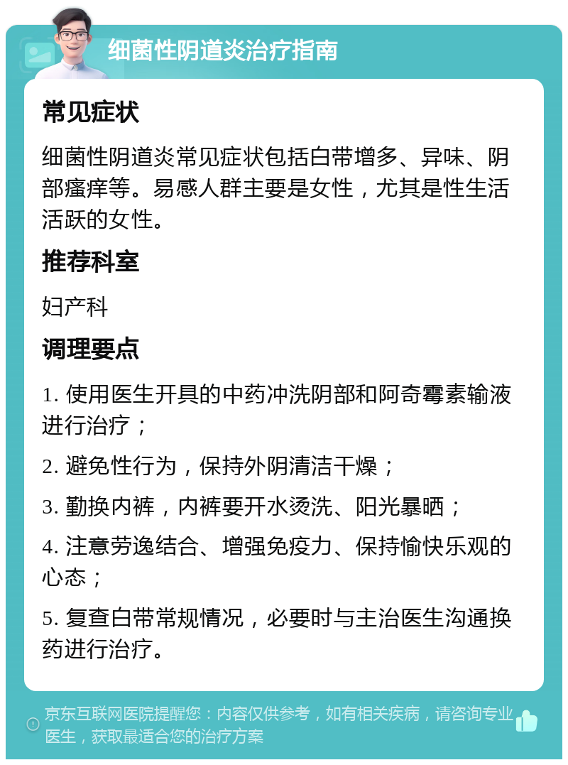 细菌性阴道炎治疗指南 常见症状 细菌性阴道炎常见症状包括白带增多、异味、阴部瘙痒等。易感人群主要是女性，尤其是性生活活跃的女性。 推荐科室 妇产科 调理要点 1. 使用医生开具的中药冲洗阴部和阿奇霉素输液进行治疗； 2. 避免性行为，保持外阴清洁干燥； 3. 勤换内裤，内裤要开水烫洗、阳光暴晒； 4. 注意劳逸结合、增强免疫力、保持愉快乐观的心态； 5. 复查白带常规情况，必要时与主治医生沟通换药进行治疗。