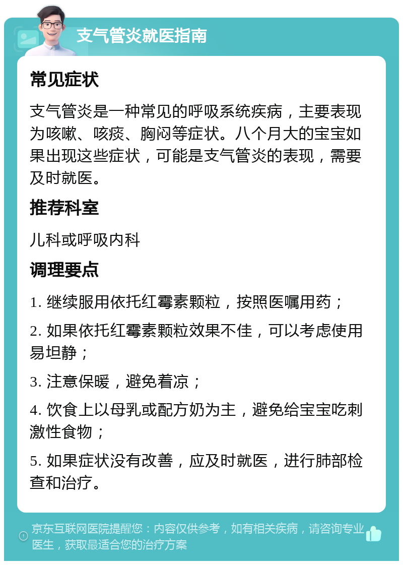 支气管炎就医指南 常见症状 支气管炎是一种常见的呼吸系统疾病，主要表现为咳嗽、咳痰、胸闷等症状。八个月大的宝宝如果出现这些症状，可能是支气管炎的表现，需要及时就医。 推荐科室 儿科或呼吸内科 调理要点 1. 继续服用依托红霉素颗粒，按照医嘱用药； 2. 如果依托红霉素颗粒效果不佳，可以考虑使用易坦静； 3. 注意保暖，避免着凉； 4. 饮食上以母乳或配方奶为主，避免给宝宝吃刺激性食物； 5. 如果症状没有改善，应及时就医，进行肺部检查和治疗。