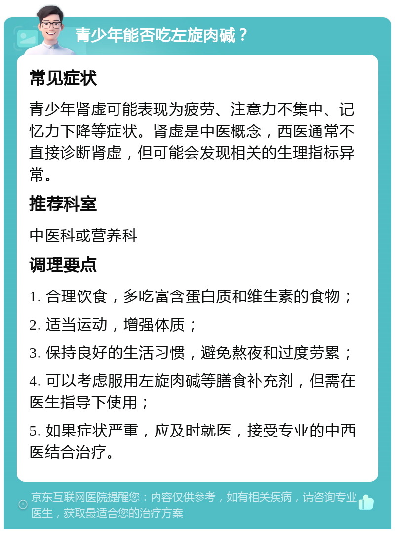 青少年能否吃左旋肉碱？ 常见症状 青少年肾虚可能表现为疲劳、注意力不集中、记忆力下降等症状。肾虚是中医概念，西医通常不直接诊断肾虚，但可能会发现相关的生理指标异常。 推荐科室 中医科或营养科 调理要点 1. 合理饮食，多吃富含蛋白质和维生素的食物； 2. 适当运动，增强体质； 3. 保持良好的生活习惯，避免熬夜和过度劳累； 4. 可以考虑服用左旋肉碱等膳食补充剂，但需在医生指导下使用； 5. 如果症状严重，应及时就医，接受专业的中西医结合治疗。