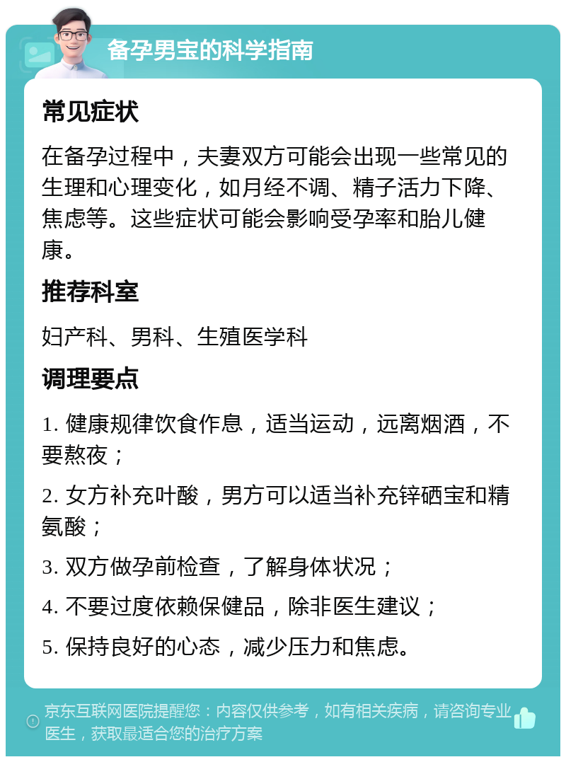 备孕男宝的科学指南 常见症状 在备孕过程中，夫妻双方可能会出现一些常见的生理和心理变化，如月经不调、精子活力下降、焦虑等。这些症状可能会影响受孕率和胎儿健康。 推荐科室 妇产科、男科、生殖医学科 调理要点 1. 健康规律饮食作息，适当运动，远离烟酒，不要熬夜； 2. 女方补充叶酸，男方可以适当补充锌硒宝和精氨酸； 3. 双方做孕前检查，了解身体状况； 4. 不要过度依赖保健品，除非医生建议； 5. 保持良好的心态，减少压力和焦虑。