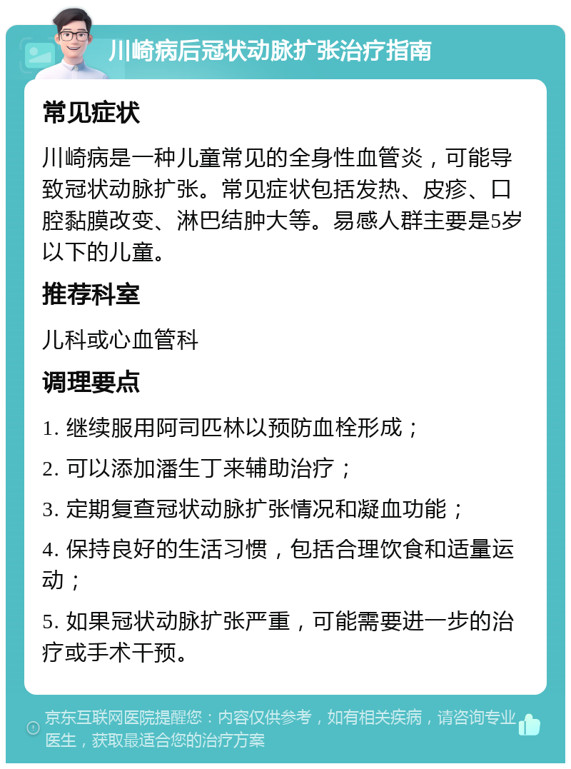 川崎病后冠状动脉扩张治疗指南 常见症状 川崎病是一种儿童常见的全身性血管炎，可能导致冠状动脉扩张。常见症状包括发热、皮疹、口腔黏膜改变、淋巴结肿大等。易感人群主要是5岁以下的儿童。 推荐科室 儿科或心血管科 调理要点 1. 继续服用阿司匹林以预防血栓形成； 2. 可以添加潘生丁来辅助治疗； 3. 定期复查冠状动脉扩张情况和凝血功能； 4. 保持良好的生活习惯，包括合理饮食和适量运动； 5. 如果冠状动脉扩张严重，可能需要进一步的治疗或手术干预。