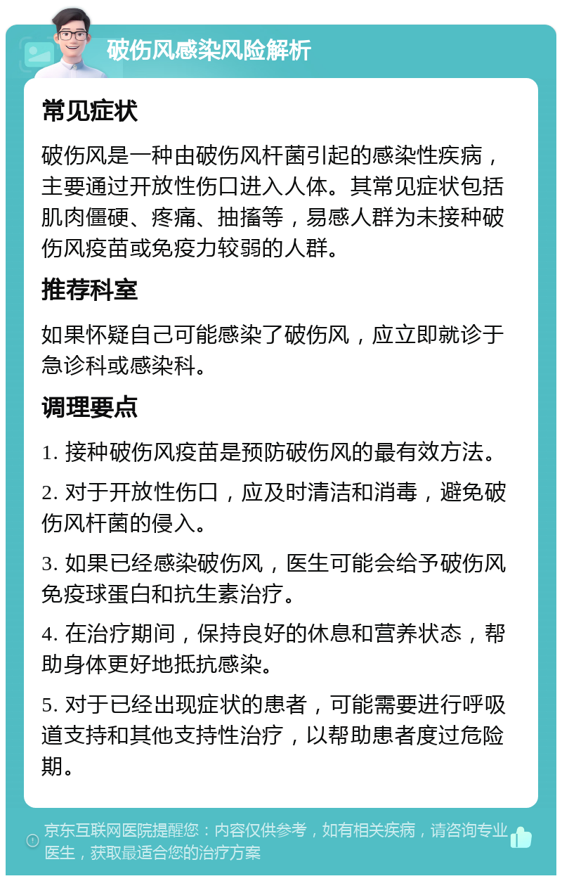 破伤风感染风险解析 常见症状 破伤风是一种由破伤风杆菌引起的感染性疾病，主要通过开放性伤口进入人体。其常见症状包括肌肉僵硬、疼痛、抽搐等，易感人群为未接种破伤风疫苗或免疫力较弱的人群。 推荐科室 如果怀疑自己可能感染了破伤风，应立即就诊于急诊科或感染科。 调理要点 1. 接种破伤风疫苗是预防破伤风的最有效方法。 2. 对于开放性伤口，应及时清洁和消毒，避免破伤风杆菌的侵入。 3. 如果已经感染破伤风，医生可能会给予破伤风免疫球蛋白和抗生素治疗。 4. 在治疗期间，保持良好的休息和营养状态，帮助身体更好地抵抗感染。 5. 对于已经出现症状的患者，可能需要进行呼吸道支持和其他支持性治疗，以帮助患者度过危险期。