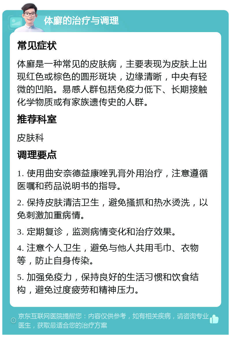 体廯的治疗与调理 常见症状 体廯是一种常见的皮肤病，主要表现为皮肤上出现红色或棕色的圆形斑块，边缘清晰，中央有轻微的凹陷。易感人群包括免疫力低下、长期接触化学物质或有家族遗传史的人群。 推荐科室 皮肤科 调理要点 1. 使用曲安奈德益康唑乳膏外用治疗，注意遵循医嘱和药品说明书的指导。 2. 保持皮肤清洁卫生，避免搔抓和热水烫洗，以免刺激加重病情。 3. 定期复诊，监测病情变化和治疗效果。 4. 注意个人卫生，避免与他人共用毛巾、衣物等，防止自身传染。 5. 加强免疫力，保持良好的生活习惯和饮食结构，避免过度疲劳和精神压力。