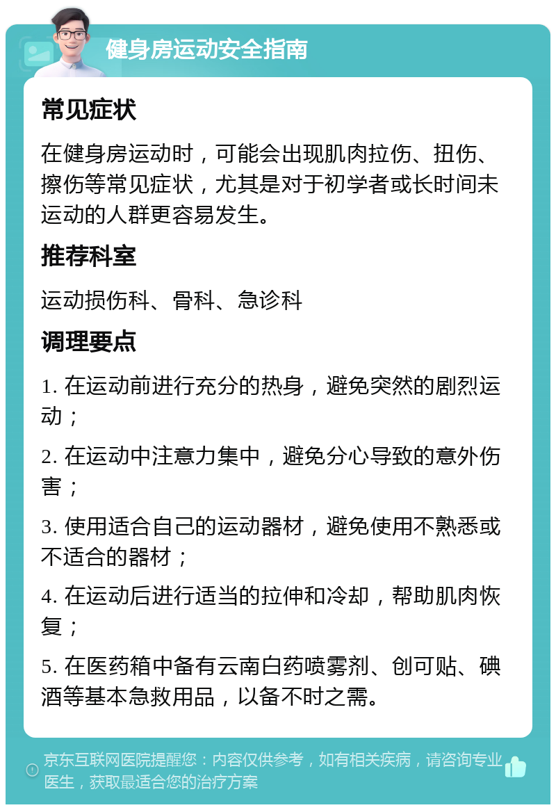 健身房运动安全指南 常见症状 在健身房运动时，可能会出现肌肉拉伤、扭伤、擦伤等常见症状，尤其是对于初学者或长时间未运动的人群更容易发生。 推荐科室 运动损伤科、骨科、急诊科 调理要点 1. 在运动前进行充分的热身，避免突然的剧烈运动； 2. 在运动中注意力集中，避免分心导致的意外伤害； 3. 使用适合自己的运动器材，避免使用不熟悉或不适合的器材； 4. 在运动后进行适当的拉伸和冷却，帮助肌肉恢复； 5. 在医药箱中备有云南白药喷雾剂、创可贴、碘酒等基本急救用品，以备不时之需。