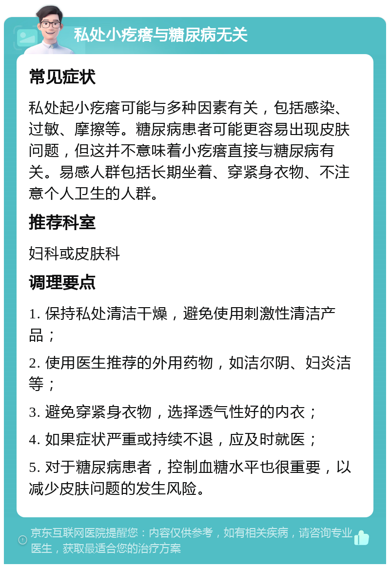 私处小疙瘩与糖尿病无关 常见症状 私处起小疙瘩可能与多种因素有关，包括感染、过敏、摩擦等。糖尿病患者可能更容易出现皮肤问题，但这并不意味着小疙瘩直接与糖尿病有关。易感人群包括长期坐着、穿紧身衣物、不注意个人卫生的人群。 推荐科室 妇科或皮肤科 调理要点 1. 保持私处清洁干燥，避免使用刺激性清洁产品； 2. 使用医生推荐的外用药物，如洁尔阴、妇炎洁等； 3. 避免穿紧身衣物，选择透气性好的内衣； 4. 如果症状严重或持续不退，应及时就医； 5. 对于糖尿病患者，控制血糖水平也很重要，以减少皮肤问题的发生风险。