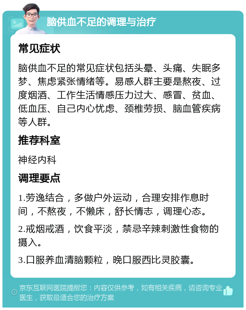 脑供血不足的调理与治疗 常见症状 脑供血不足的常见症状包括头晕、头痛、失眠多梦、焦虑紧张情绪等。易感人群主要是熬夜、过度烟酒、工作生活情感压力过大、感冒、贫血、低血压、自己内心忧虑、颈椎劳损、脑血管疾病等人群。 推荐科室 神经内科 调理要点 1.劳逸结合，多做户外运动，合理安排作息时间，不熬夜，不懒床，舒长情志，调理心态。 2.戒烟戒酒，饮食平淡，禁忌辛辣刺激性食物的摄入。 3.口服养血清脑颗粒，晚口服西比灵胶囊。