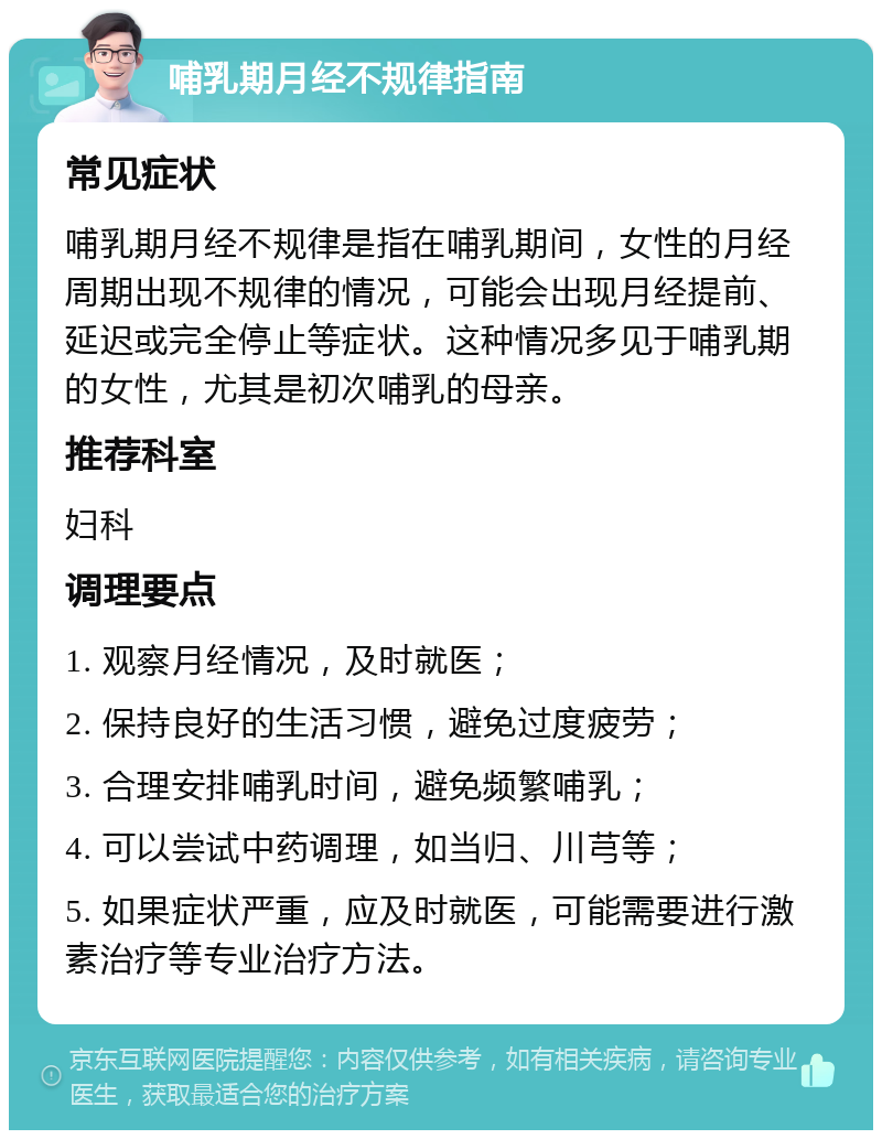 哺乳期月经不规律指南 常见症状 哺乳期月经不规律是指在哺乳期间，女性的月经周期出现不规律的情况，可能会出现月经提前、延迟或完全停止等症状。这种情况多见于哺乳期的女性，尤其是初次哺乳的母亲。 推荐科室 妇科 调理要点 1. 观察月经情况，及时就医； 2. 保持良好的生活习惯，避免过度疲劳； 3. 合理安排哺乳时间，避免频繁哺乳； 4. 可以尝试中药调理，如当归、川芎等； 5. 如果症状严重，应及时就医，可能需要进行激素治疗等专业治疗方法。