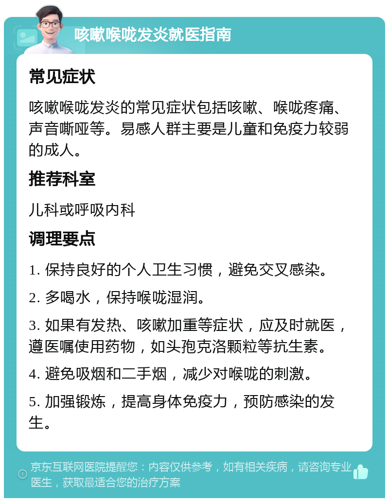 咳嗽喉咙发炎就医指南 常见症状 咳嗽喉咙发炎的常见症状包括咳嗽、喉咙疼痛、声音嘶哑等。易感人群主要是儿童和免疫力较弱的成人。 推荐科室 儿科或呼吸内科 调理要点 1. 保持良好的个人卫生习惯，避免交叉感染。 2. 多喝水，保持喉咙湿润。 3. 如果有发热、咳嗽加重等症状，应及时就医，遵医嘱使用药物，如头孢克洛颗粒等抗生素。 4. 避免吸烟和二手烟，减少对喉咙的刺激。 5. 加强锻炼，提高身体免疫力，预防感染的发生。