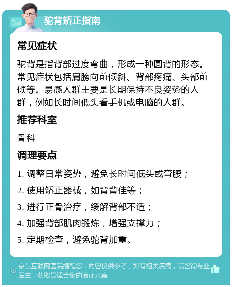 驼背矫正指南 常见症状 驼背是指背部过度弯曲，形成一种圆背的形态。常见症状包括肩膀向前倾斜、背部疼痛、头部前倾等。易感人群主要是长期保持不良姿势的人群，例如长时间低头看手机或电脑的人群。 推荐科室 骨科 调理要点 1. 调整日常姿势，避免长时间低头或弯腰； 2. 使用矫正器械，如背背佳等； 3. 进行正骨治疗，缓解背部不适； 4. 加强背部肌肉锻炼，增强支撑力； 5. 定期检查，避免驼背加重。