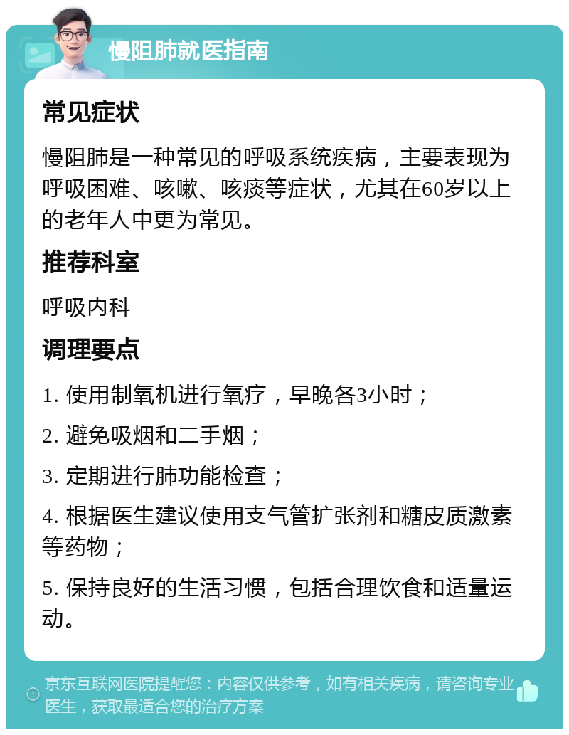 慢阻肺就医指南 常见症状 慢阻肺是一种常见的呼吸系统疾病，主要表现为呼吸困难、咳嗽、咳痰等症状，尤其在60岁以上的老年人中更为常见。 推荐科室 呼吸内科 调理要点 1. 使用制氧机进行氧疗，早晚各3小时； 2. 避免吸烟和二手烟； 3. 定期进行肺功能检查； 4. 根据医生建议使用支气管扩张剂和糖皮质激素等药物； 5. 保持良好的生活习惯，包括合理饮食和适量运动。