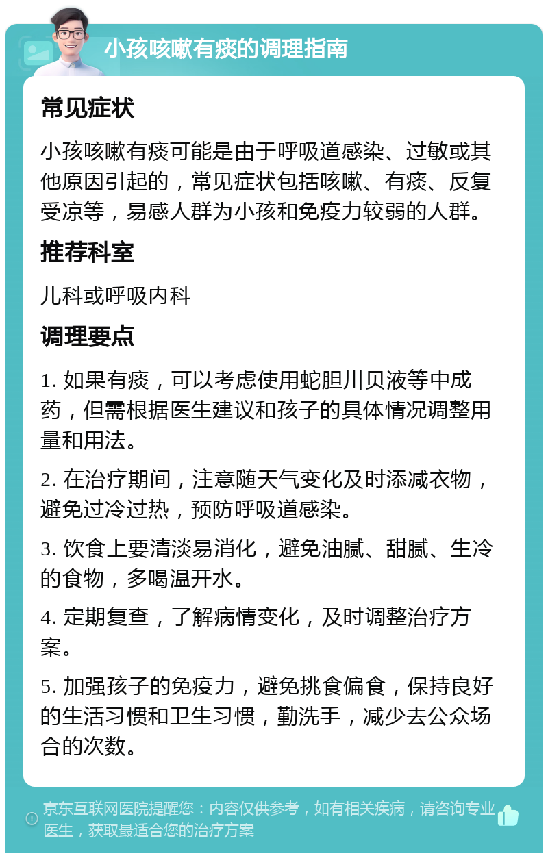 小孩咳嗽有痰的调理指南 常见症状 小孩咳嗽有痰可能是由于呼吸道感染、过敏或其他原因引起的，常见症状包括咳嗽、有痰、反复受凉等，易感人群为小孩和免疫力较弱的人群。 推荐科室 儿科或呼吸内科 调理要点 1. 如果有痰，可以考虑使用蛇胆川贝液等中成药，但需根据医生建议和孩子的具体情况调整用量和用法。 2. 在治疗期间，注意随天气变化及时添减衣物，避免过冷过热，预防呼吸道感染。 3. 饮食上要清淡易消化，避免油腻、甜腻、生冷的食物，多喝温开水。 4. 定期复查，了解病情变化，及时调整治疗方案。 5. 加强孩子的免疫力，避免挑食偏食，保持良好的生活习惯和卫生习惯，勤洗手，减少去公众场合的次数。