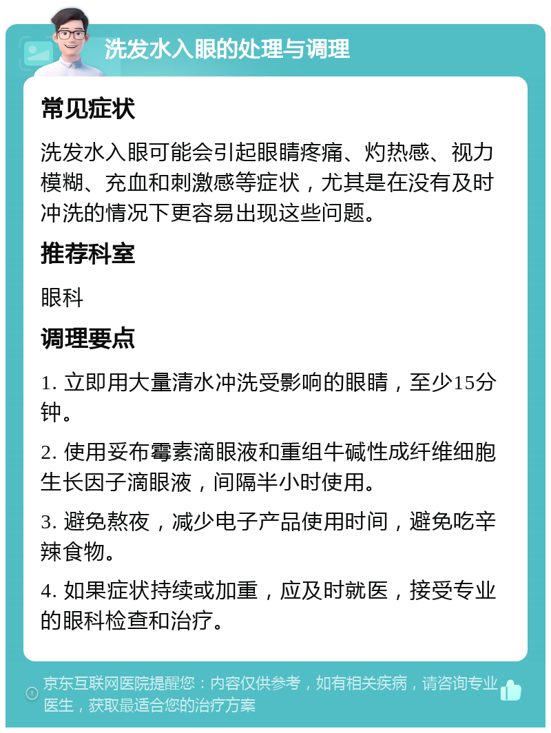 洗发水入眼的处理与调理 常见症状 洗发水入眼可能会引起眼睛疼痛、灼热感、视力模糊、充血和刺激感等症状，尤其是在没有及时冲洗的情况下更容易出现这些问题。 推荐科室 眼科 调理要点 1. 立即用大量清水冲洗受影响的眼睛，至少15分钟。 2. 使用妥布霉素滴眼液和重组牛碱性成纤维细胞生长因子滴眼液，间隔半小时使用。 3. 避免熬夜，减少电子产品使用时间，避免吃辛辣食物。 4. 如果症状持续或加重，应及时就医，接受专业的眼科检查和治疗。