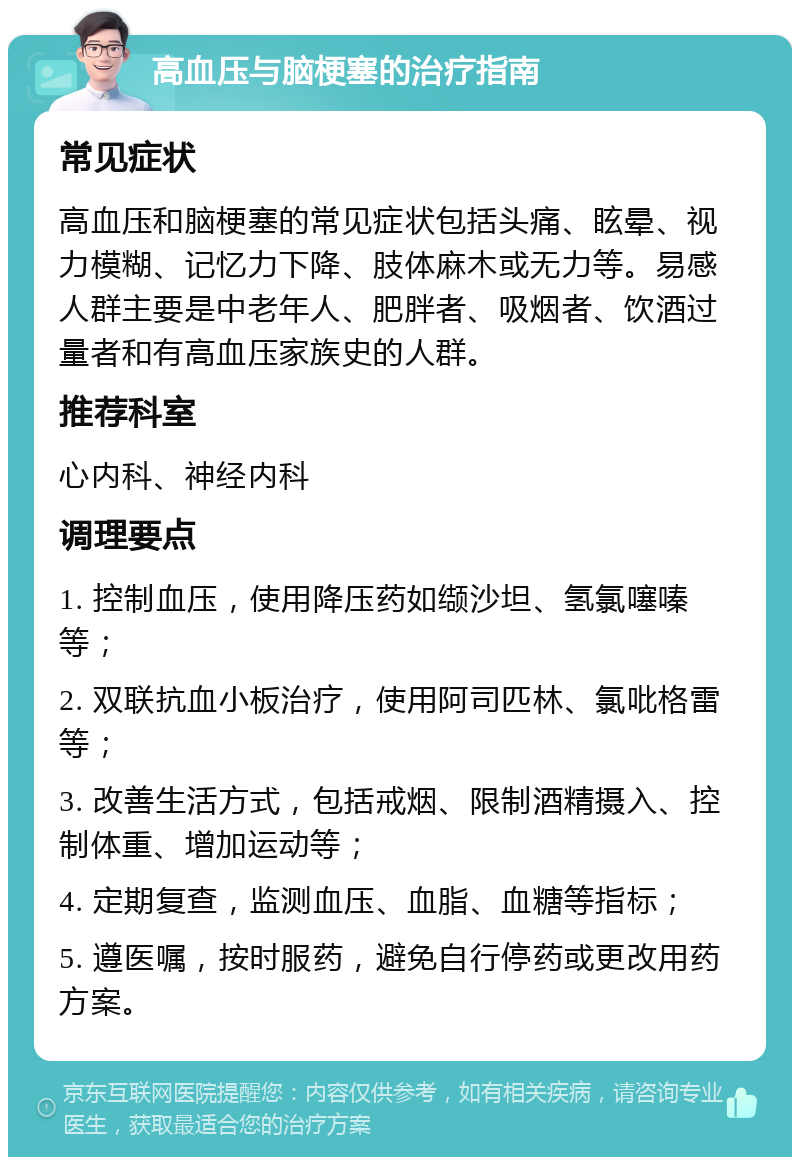 高血压与脑梗塞的治疗指南 常见症状 高血压和脑梗塞的常见症状包括头痛、眩晕、视力模糊、记忆力下降、肢体麻木或无力等。易感人群主要是中老年人、肥胖者、吸烟者、饮酒过量者和有高血压家族史的人群。 推荐科室 心内科、神经内科 调理要点 1. 控制血压，使用降压药如缬沙坦、氢氯噻嗪等； 2. 双联抗血小板治疗，使用阿司匹林、氯吡格雷等； 3. 改善生活方式，包括戒烟、限制酒精摄入、控制体重、增加运动等； 4. 定期复查，监测血压、血脂、血糖等指标； 5. 遵医嘱，按时服药，避免自行停药或更改用药方案。