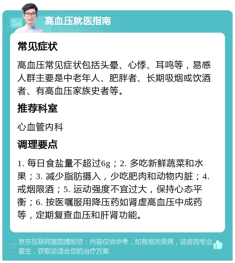 高血压就医指南 常见症状 高血压常见症状包括头晕、心悸、耳鸣等，易感人群主要是中老年人、肥胖者、长期吸烟或饮酒者、有高血压家族史者等。 推荐科室 心血管内科 调理要点 1. 每日食盐量不超过6g；2. 多吃新鲜蔬菜和水果；3. 减少脂肪摄入，少吃肥肉和动物内脏；4. 戒烟限酒；5. 运动强度不宜过大，保持心态平衡；6. 按医嘱服用降压药如肾虚高血压中成药等，定期复查血压和肝肾功能。