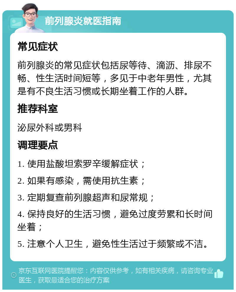 前列腺炎就医指南 常见症状 前列腺炎的常见症状包括尿等待、滴沥、排尿不畅、性生活时间短等，多见于中老年男性，尤其是有不良生活习惯或长期坐着工作的人群。 推荐科室 泌尿外科或男科 调理要点 1. 使用盐酸坦索罗辛缓解症状； 2. 如果有感染，需使用抗生素； 3. 定期复查前列腺超声和尿常规； 4. 保持良好的生活习惯，避免过度劳累和长时间坐着； 5. 注意个人卫生，避免性生活过于频繁或不洁。