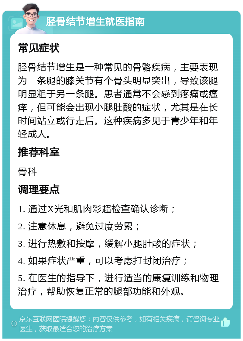 胫骨结节增生就医指南 常见症状 胫骨结节增生是一种常见的骨骼疾病，主要表现为一条腿的膝关节有个骨头明显突出，导致该腿明显粗于另一条腿。患者通常不会感到疼痛或瘙痒，但可能会出现小腿肚酸的症状，尤其是在长时间站立或行走后。这种疾病多见于青少年和年轻成人。 推荐科室 骨科 调理要点 1. 通过X光和肌肉彩超检查确认诊断； 2. 注意休息，避免过度劳累； 3. 进行热敷和按摩，缓解小腿肚酸的症状； 4. 如果症状严重，可以考虑打封闭治疗； 5. 在医生的指导下，进行适当的康复训练和物理治疗，帮助恢复正常的腿部功能和外观。