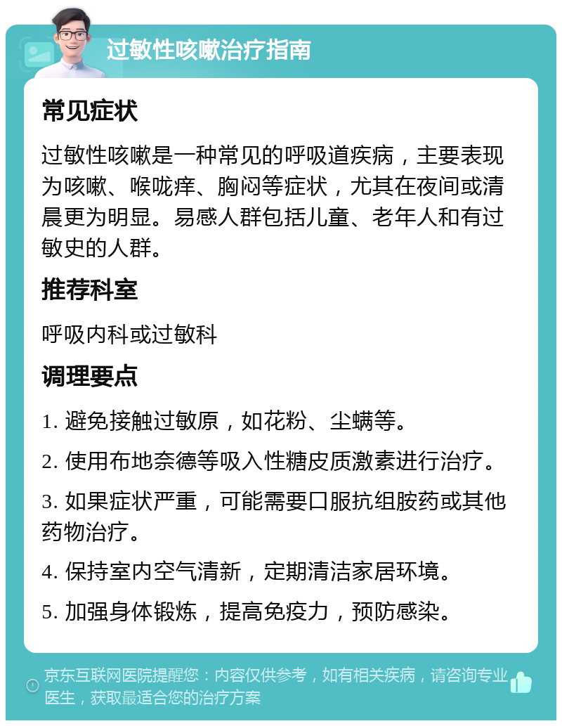 过敏性咳嗽治疗指南 常见症状 过敏性咳嗽是一种常见的呼吸道疾病，主要表现为咳嗽、喉咙痒、胸闷等症状，尤其在夜间或清晨更为明显。易感人群包括儿童、老年人和有过敏史的人群。 推荐科室 呼吸内科或过敏科 调理要点 1. 避免接触过敏原，如花粉、尘螨等。 2. 使用布地奈德等吸入性糖皮质激素进行治疗。 3. 如果症状严重，可能需要口服抗组胺药或其他药物治疗。 4. 保持室内空气清新，定期清洁家居环境。 5. 加强身体锻炼，提高免疫力，预防感染。