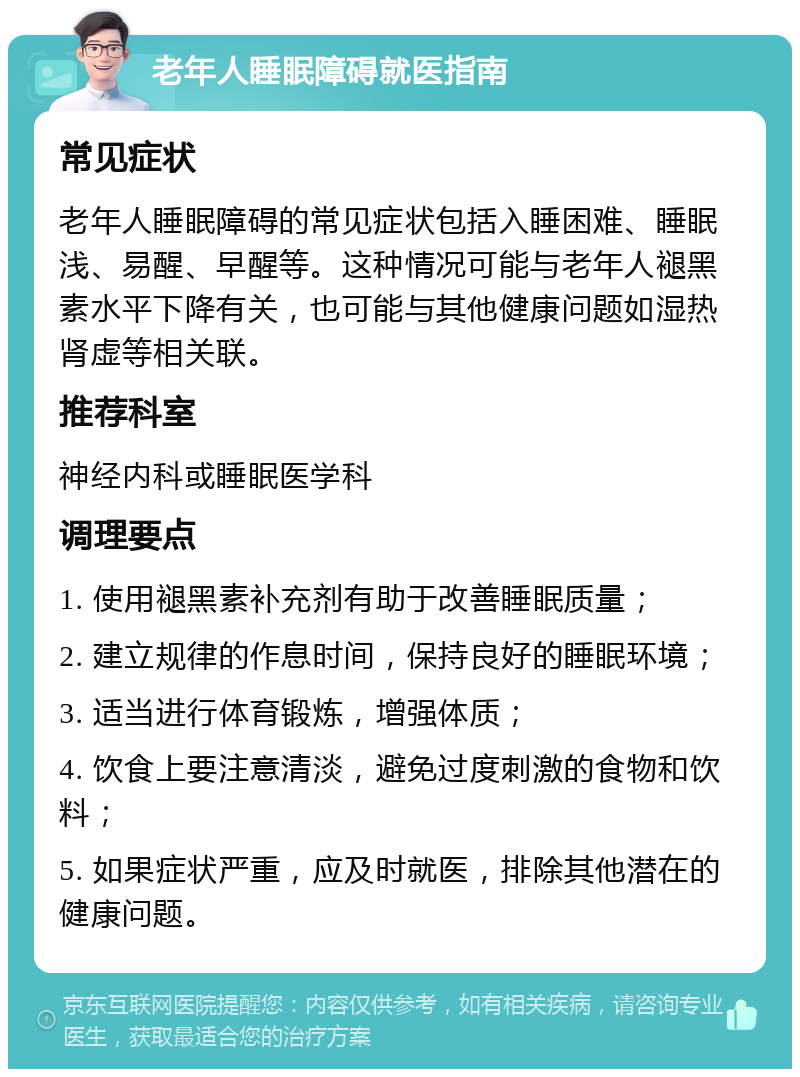 老年人睡眠障碍就医指南 常见症状 老年人睡眠障碍的常见症状包括入睡困难、睡眠浅、易醒、早醒等。这种情况可能与老年人褪黑素水平下降有关，也可能与其他健康问题如湿热肾虚等相关联。 推荐科室 神经内科或睡眠医学科 调理要点 1. 使用褪黑素补充剂有助于改善睡眠质量； 2. 建立规律的作息时间，保持良好的睡眠环境； 3. 适当进行体育锻炼，增强体质； 4. 饮食上要注意清淡，避免过度刺激的食物和饮料； 5. 如果症状严重，应及时就医，排除其他潜在的健康问题。