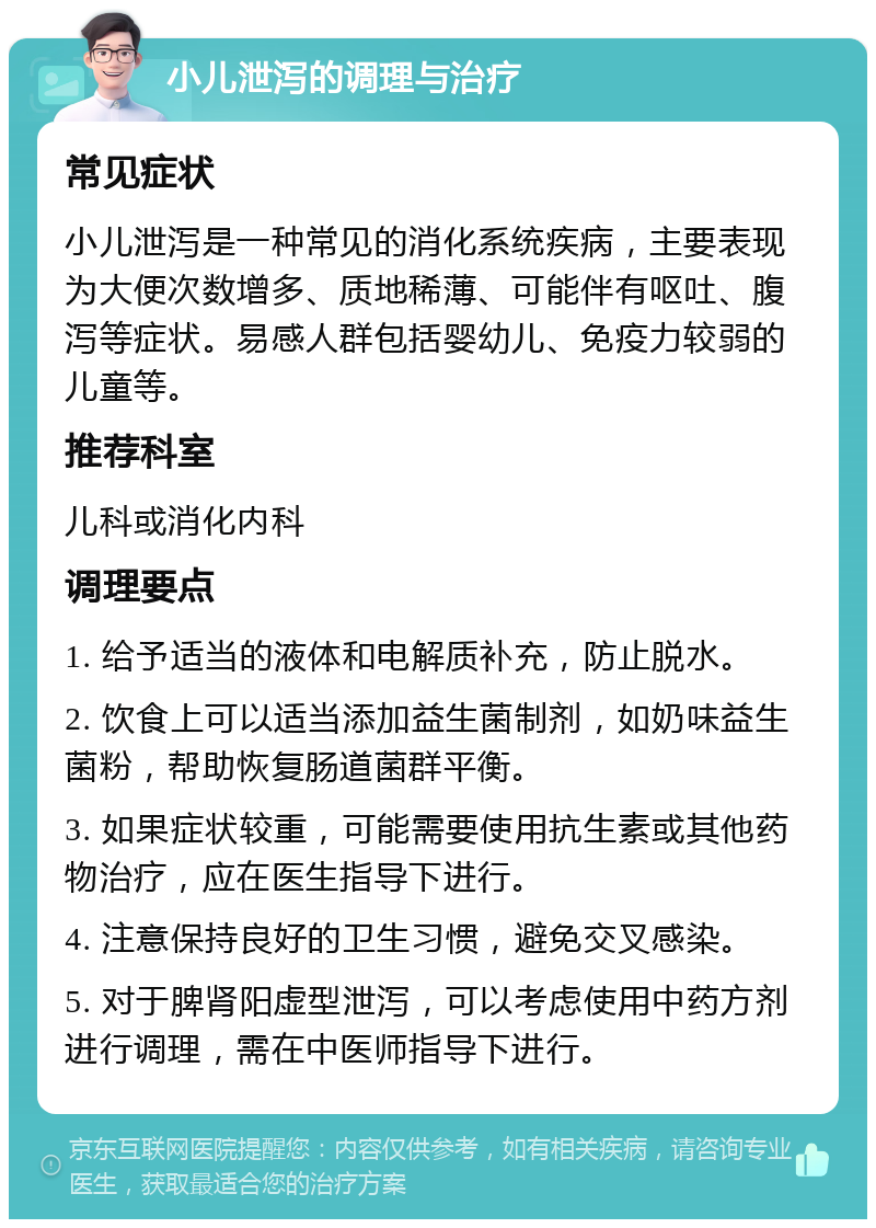 小儿泄泻的调理与治疗 常见症状 小儿泄泻是一种常见的消化系统疾病，主要表现为大便次数增多、质地稀薄、可能伴有呕吐、腹泻等症状。易感人群包括婴幼儿、免疫力较弱的儿童等。 推荐科室 儿科或消化内科 调理要点 1. 给予适当的液体和电解质补充，防止脱水。 2. 饮食上可以适当添加益生菌制剂，如奶味益生菌粉，帮助恢复肠道菌群平衡。 3. 如果症状较重，可能需要使用抗生素或其他药物治疗，应在医生指导下进行。 4. 注意保持良好的卫生习惯，避免交叉感染。 5. 对于脾肾阳虚型泄泻，可以考虑使用中药方剂进行调理，需在中医师指导下进行。